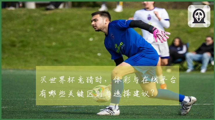 买世界杯竞猜时，体彩与在线平台有哪些关键区别与选择建议？