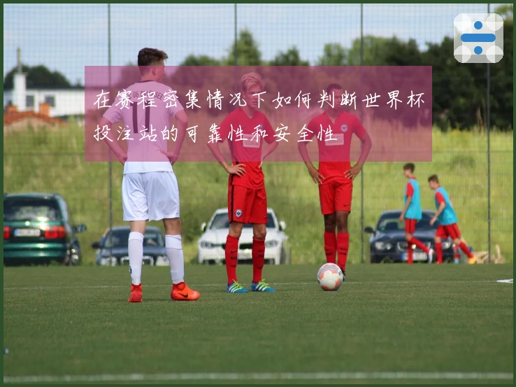 在赛程密集情况下如何判断世界杯投注站的可靠性和安全性