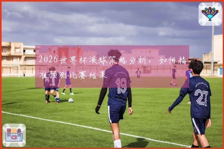 2026世界杯滚球策略分析，如何精准预测比赛结果