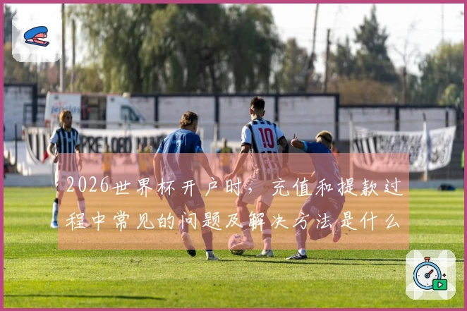 2026世界杯开户时，充值和提款过程中常见的问题及解决方法是什么？