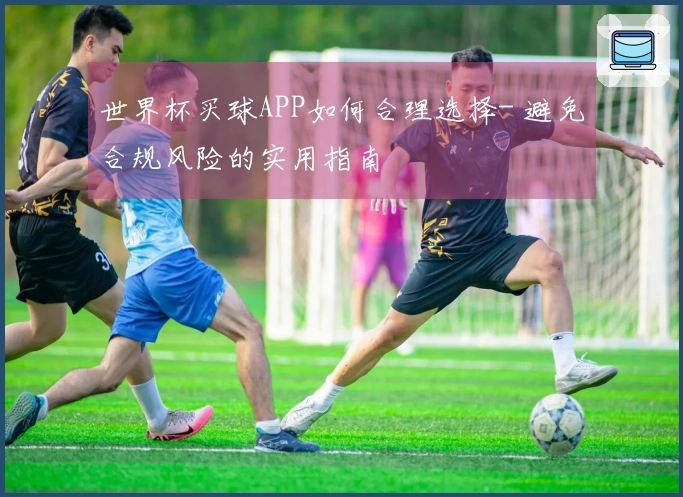 世界杯买球APP如何合理选择- 避免合规风险的实用指南